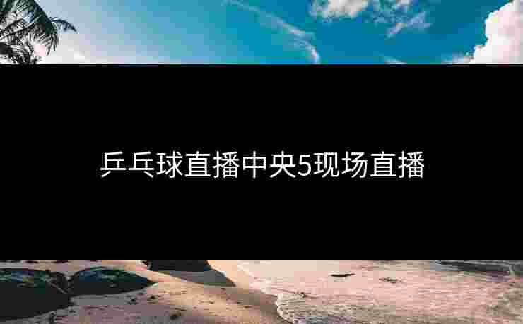 乒乓球直播中央5现场直播 乒乓球直播中央5现场直播