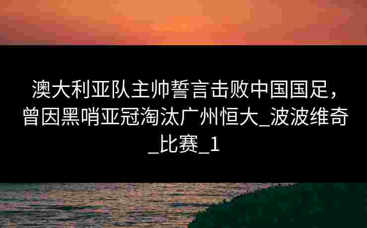 澳大利亚队主帅誓言击败中国国足,曾因黑哨亚冠淘汰广州恒大_波波维奇_比赛_1 澳大利亚队主帅誓言击败中国国足,曾因黑哨亚冠淘汰广州恒大_波波维奇_比赛_1