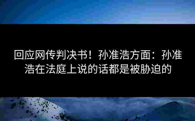 回应网传判决书!孙准浩方面:孙准浩在法庭上说的话都是被胁迫的 回应网传判决书!孙准浩方面:孙准浩在法庭上说的话都是被胁迫的