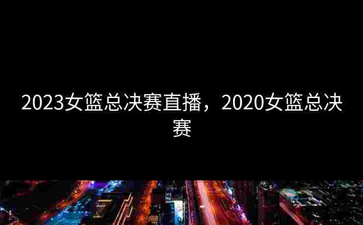 2023女篮总决赛直播，2020女篮总决赛