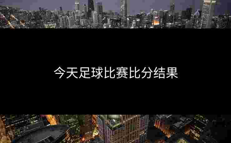 今天足球比赛比分结果 今天足球比赛比分结果