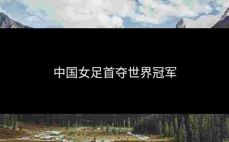 中国女足首夺世界冠军 中国女足首夺世界冠军
