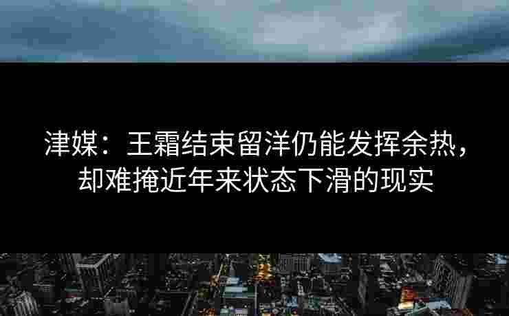 津媒：王霜结束留洋仍能发挥余热，却难掩近年来状态下滑的现实