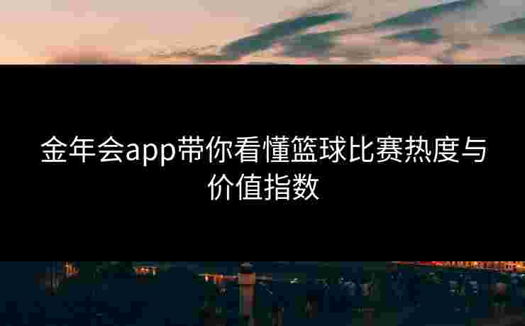 金年会app带你看懂篮球比赛热度与价值指数 金年会app带你看懂篮球比赛热度与价值指数